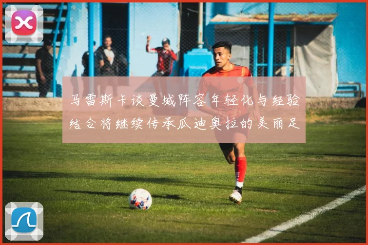 马雷斯卡谈曼城阵容年轻化与经验结合将继续传承瓜迪奥拉的美丽足球理念