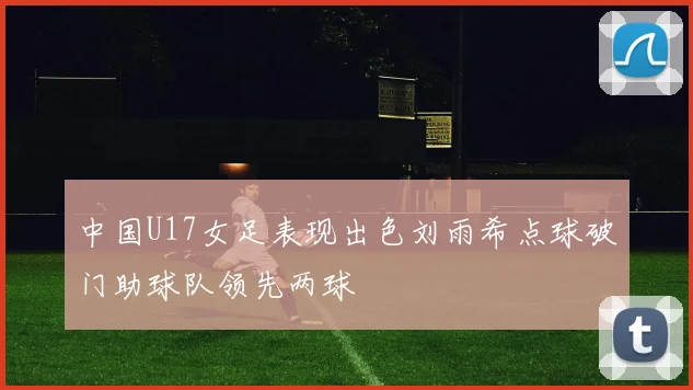 中国U17女足表现出色刘雨希点球破门助球队领先两球