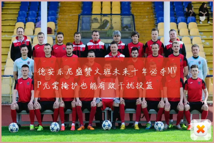 德安东尼盛赞文班未来十年必夺MVP无需掩护也能有效干扰投篮