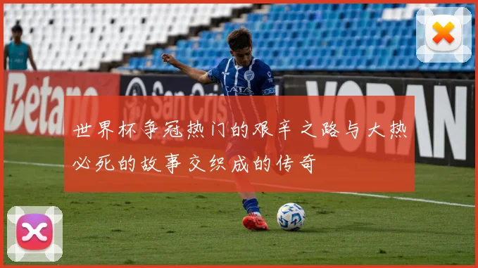 世界杯争冠热门的艰辛之路与大热必死的故事交织成的传奇
