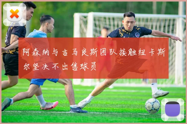 阿森纳与吉马良斯团队接触纽卡斯尔坚决不出售球员