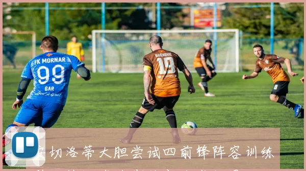 安切洛蒂大胆尝试四前锋阵容训练引发热议球迷期待新战术效果