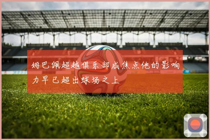姆巴佩超越俱乐部成焦点他的影响力早已超出球场之上