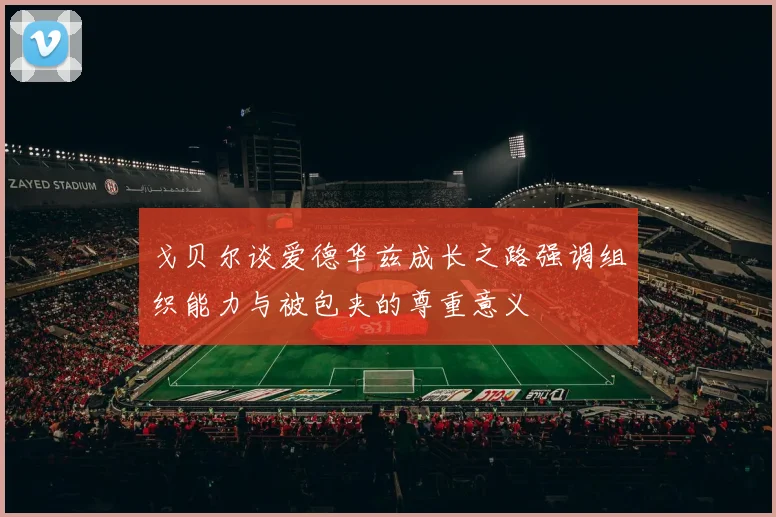 戈贝尔谈爱德华兹成长之路强调组织能力与被包夹的尊重意义