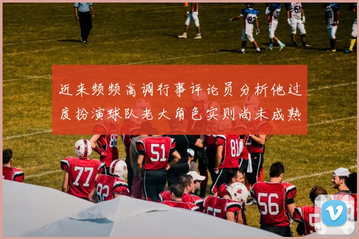 近来频频高调行事评论员分析他过度扮演球队老大角色实则尚未成熟