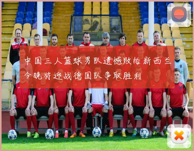 中国三人篮球男队遗憾败给新西兰今晚将迎战德国队争取胜利
