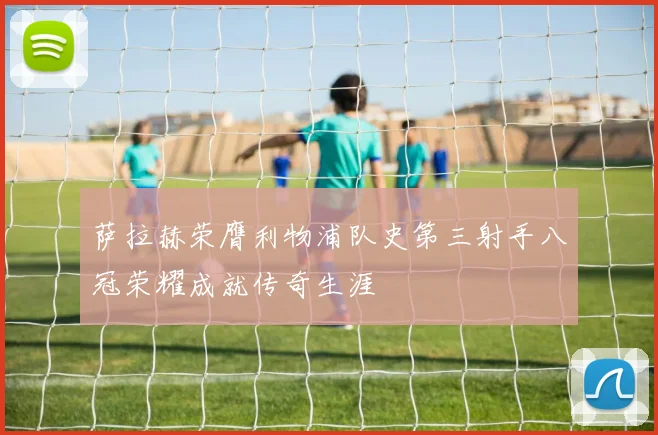 萨拉赫荣膺利物浦队史第三射手八冠荣耀成就传奇生涯
