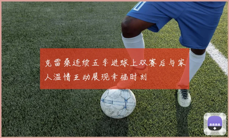 克雷桑连续五季进球上双赛后与家人温情互动展现幸福时刻