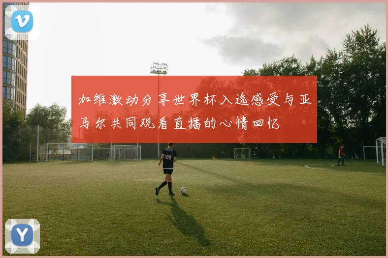 加维激动分享世界杯入选感受与亚马尔共同观看直播的心情回忆