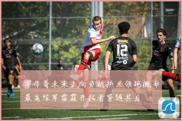 字母哥未来去向分析热火领跑概率最高绿军雷霆开拓者紧随其后