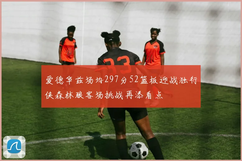 爱德华兹场均297分52篮板迎战独行侠森林狼客场挑战再添看点
